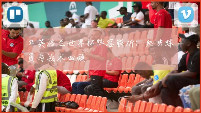 年英格兰世界杯阵容解析：经典球员与战术回顾