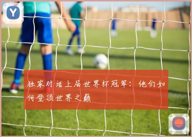 独家对话上届世界杯冠军：他们如何登顶世界之巅