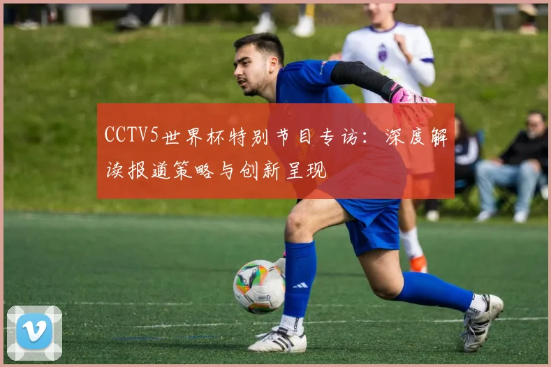 CCTV5世界杯特别节目专访:深度解读报道策略与创新呈现