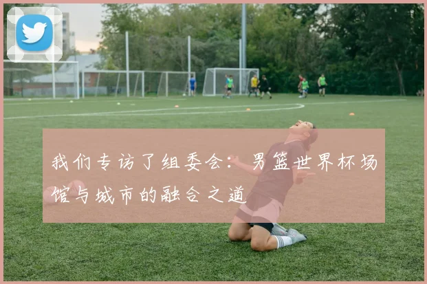 我们专访了组委会:男篮世界杯场馆与城市的融合之道