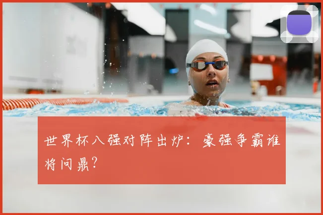 世界杯八强对阵出炉：豪强争霸谁将问鼎？